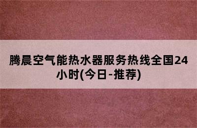 腾晨空气能热水器服务热线全国24小时(今日-推荐)