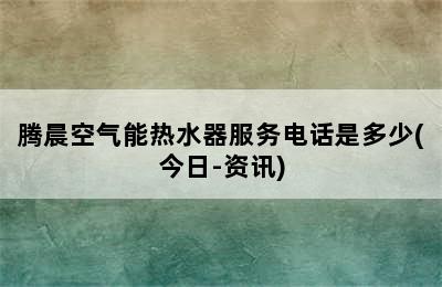 腾晨空气能热水器服务电话是多少(今日-资讯)