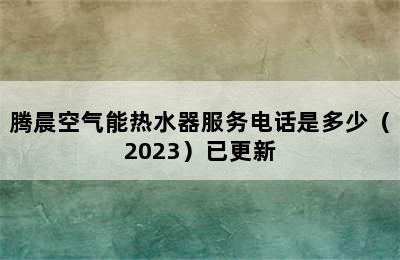 腾晨空气能热水器服务电话是多少（2023）已更新