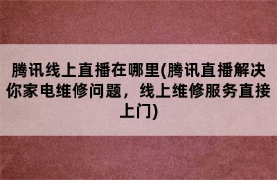 腾讯线上直播在哪里(腾讯直播解决你家电维修问题，线上维修服务直接上门)