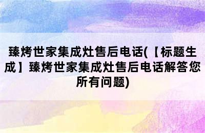 臻烤世家集成灶售后电话(【标题生成】臻烤世家集成灶售后电话解答您所有问题)