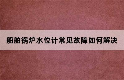 船舶锅炉水位计常见故障如何解决