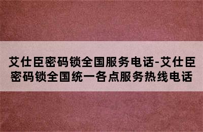 艾仕臣密码锁全国服务电话-艾仕臣密码锁全国统一各点服务热线电话