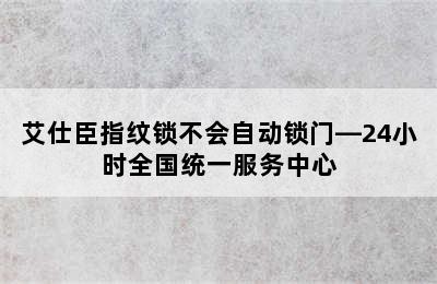 艾仕臣指纹锁不会自动锁门—24小时全国统一服务中心