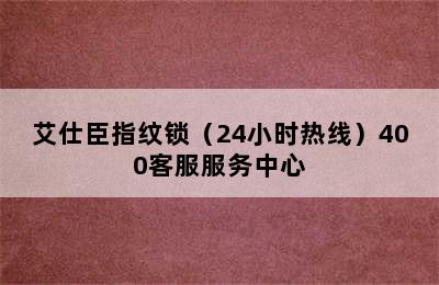 艾仕臣指纹锁（24小时热线）400客服服务中心