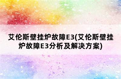 艾伦斯壁挂炉故障E3(艾伦斯壁挂炉故障E3分析及解决方案)