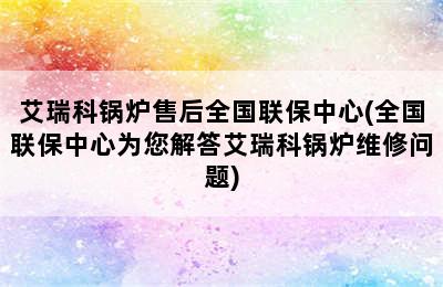 艾瑞科锅炉售后全国联保中心(全国联保中心为您解答艾瑞科锅炉维修问题)