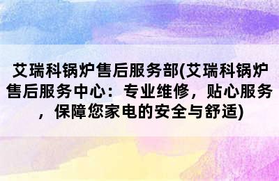 艾瑞科锅炉售后服务部(艾瑞科锅炉售后服务中心：专业维修，贴心服务，保障您家电的安全与舒适)