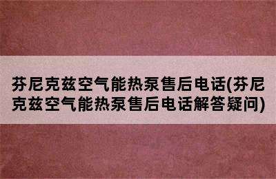 芬尼克兹空气能热泵售后电话(芬尼克兹空气能热泵售后电话解答疑问)