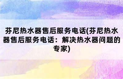 芬尼热水器售后服务电话(芬尼热水器售后服务电话：解决热水器问题的专家)