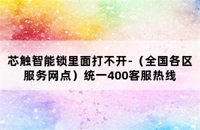 芯触智能锁里面打不开-（全国各区服务网点）统一400客服热线