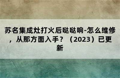 苏名集成灶打火后哒哒响-怎么维修，从那方面入手？（2023）已更新