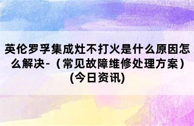 英伦罗孚集成灶不打火是什么原因怎么解决-（常见故障维修处理方案）(今日资讯)