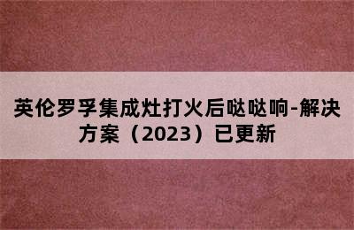 英伦罗孚集成灶打火后哒哒响-解决方案（2023）已更新