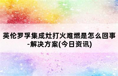 英伦罗孚集成灶打火难燃是怎么回事-解决方案(今日资讯)