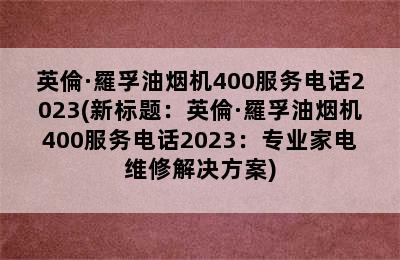 英倫·羅孚油烟机400服务电话2023(新标题：英倫·羅孚油烟机400服务电话2023：专业家电维修解决方案)