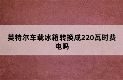 英特尔车载冰箱转换成220瓦时费电吗