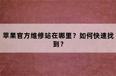 苹果官方维修站在哪里？如何快速找到？