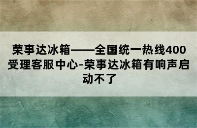 荣事达冰箱——全国统一热线400受理客服中心-荣事达冰箱有响声启动不了