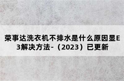 荣事达洗衣机不排水是什么原因显E3解决方法-（2023）已更新