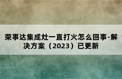 荣事达集成灶一直打火怎么回事-解决方案（2023）已更新