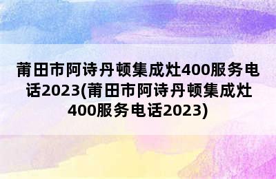 莆田市阿诗丹顿集成灶400服务电话2023(莆田市阿诗丹顿集成灶400服务电话2023)