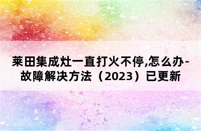 莱田集成灶一直打火不停,怎么办-故障解决方法（2023）已更新