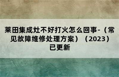 莱田集成灶不好打火怎么回事-（常见故障维修处理方案）（2023）已更新