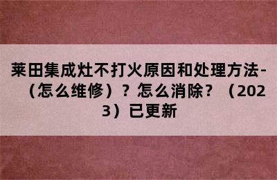 莱田集成灶不打火原因和处理方法-（怎么维修）？怎么消除？（2023）已更新