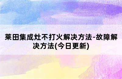 莱田集成灶不打火解决方法-故障解决方法(今日更新)