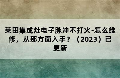 莱田集成灶电子脉冲不打火-怎么维修，从那方面入手？（2023）已更新