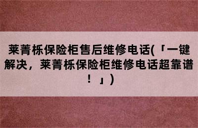 莱菁栎保险柜售后维修电话(「一键解决，莱菁栎保险柜维修电话超靠谱！」)