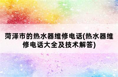 菏泽市的热水器维修电话(热水器维修电话大全及技术解答)