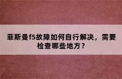 菲斯曼f5故障如何自行解决，需要检查哪些地方？