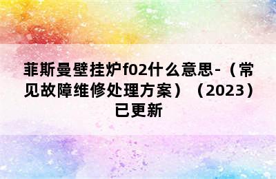 菲斯曼壁挂炉f02什么意思-（常见故障维修处理方案）（2023）已更新