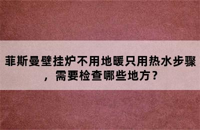 菲斯曼壁挂炉不用地暖只用热水步骤，需要检查哪些地方？