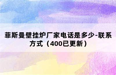 菲斯曼壁挂炉厂家电话是多少-联系方式（400已更新）