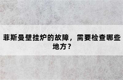 菲斯曼壁挂炉的故障，需要检查哪些地方？