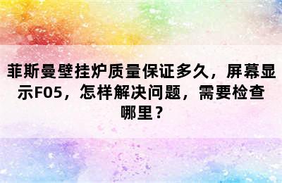 菲斯曼壁挂炉质量保证多久，屏幕显示F05，怎样解决问题，需要检查哪里？