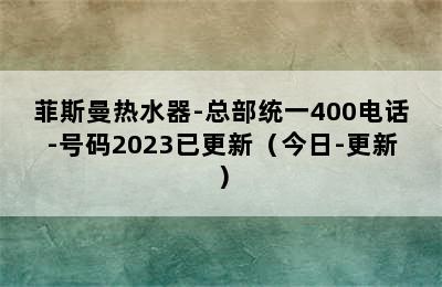 菲斯曼热水器-总部统一400电话-号码2023已更新（今日-更新）