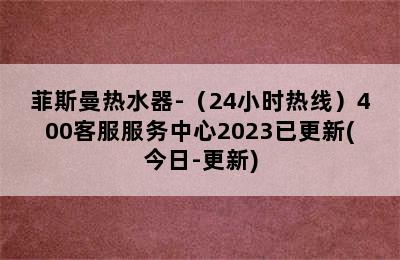 菲斯曼热水器-（24小时热线）400客服服务中心2023已更新(今日-更新)