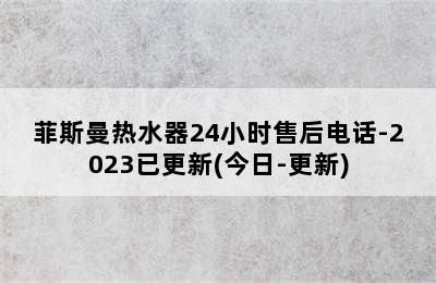 菲斯曼热水器24小时售后电话-2023已更新(今日-更新)