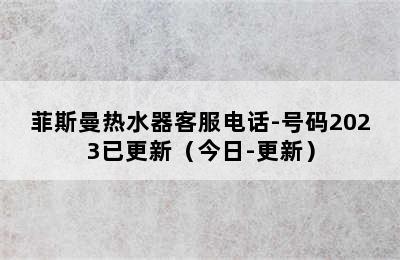 菲斯曼热水器客服电话-号码2023已更新（今日-更新）