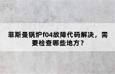 菲斯曼锅炉f04故障代码解决，需要检查哪些地方？