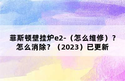 菲斯顿壁挂炉e2-（怎么维修）？怎么消除？（2023）已更新