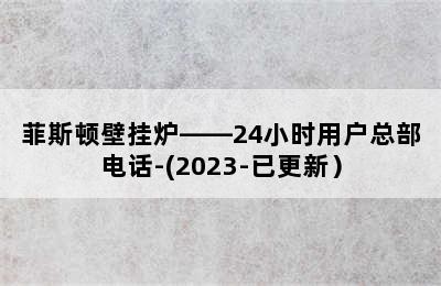 菲斯顿壁挂炉——24小时用户总部电话-(2023-已更新）