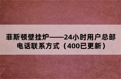 菲斯顿壁挂炉——24小时用户总部电话联系方式（400已更新）