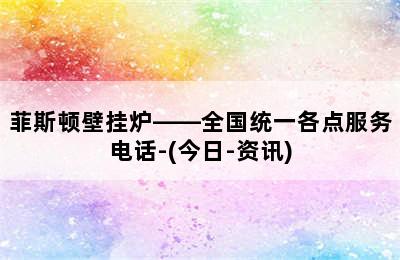 菲斯顿壁挂炉——全国统一各点服务电话-(今日-资讯)