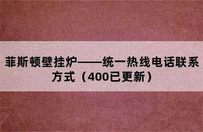 菲斯顿壁挂炉——统一热线电话联系方式（400已更新）