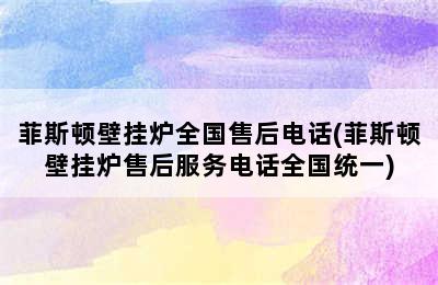 菲斯顿壁挂炉全国售后电话(菲斯顿壁挂炉售后服务电话全国统一)